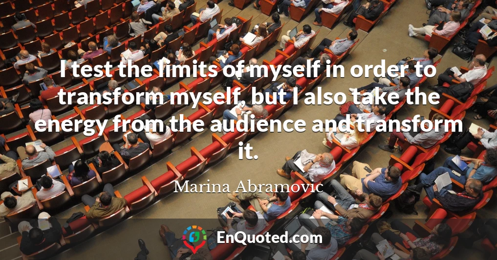 I test the limits of myself in order to transform myself, but I also take the energy from the audience and transform it.