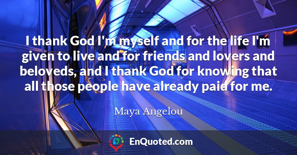 I thank God I'm myself and for the life I'm given to live and for friends and lovers and beloveds, and I thank God for knowing that all those people have already paid for me.