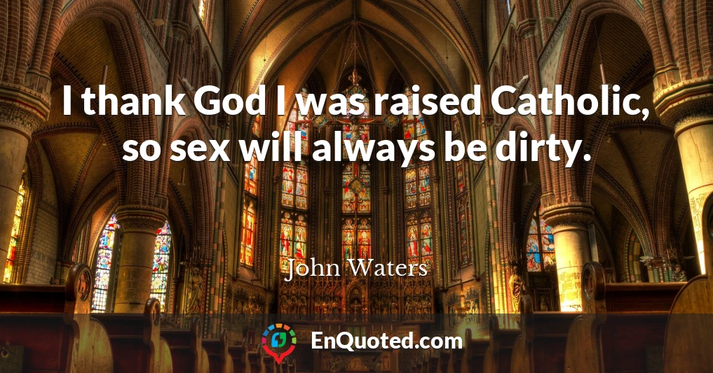 I thank God I was raised Catholic, so sex will always be dirty.