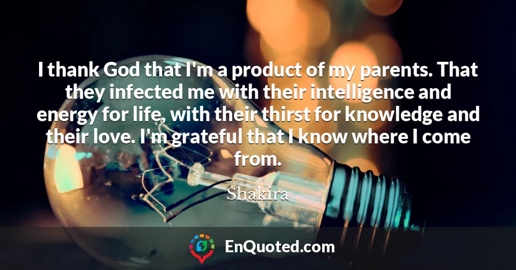 I thank God that I'm a product of my parents. That they infected me with their intelligence and energy for life, with their thirst for knowledge and their love. I'm grateful that I know where I come from.