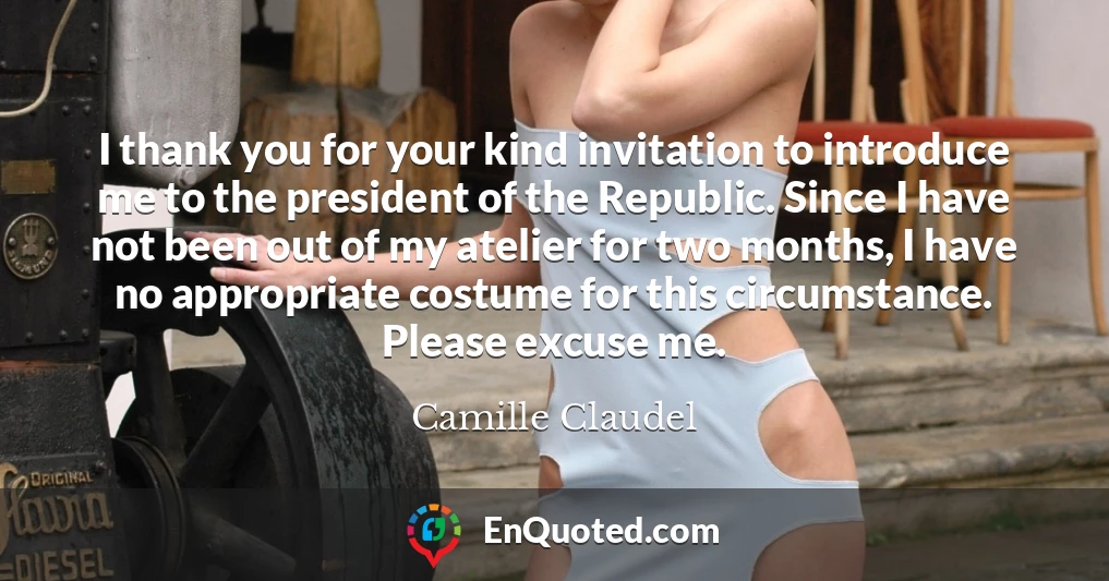 I thank you for your kind invitation to introduce me to the president of the Republic. Since I have not been out of my atelier for two months, I have no appropriate costume for this circumstance. Please excuse me.