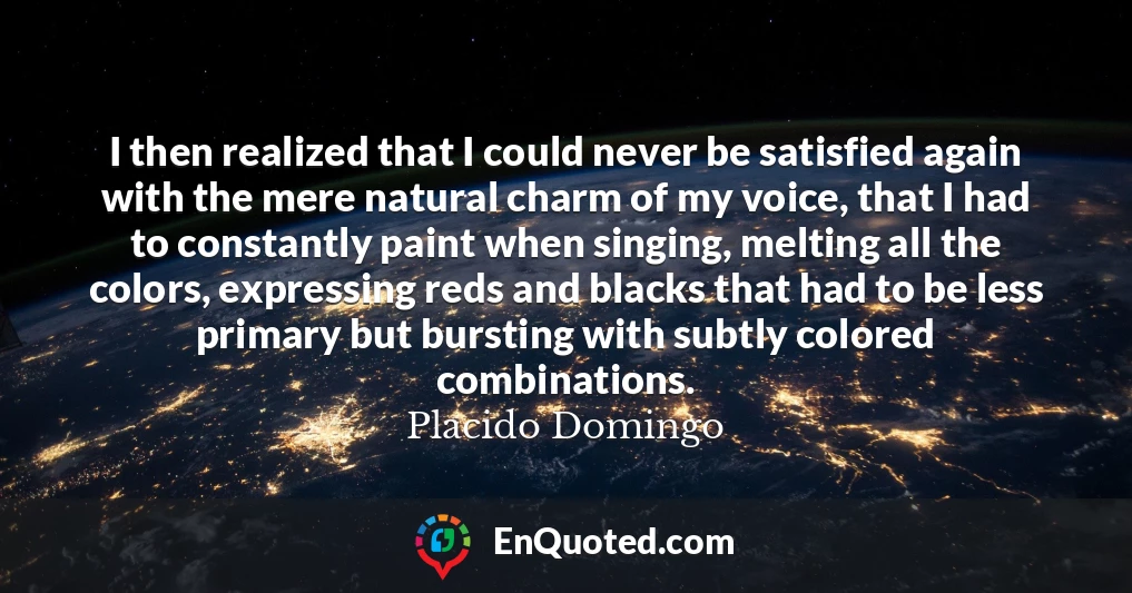 I then realized that I could never be satisfied again with the mere natural charm of my voice, that I had to constantly paint when singing, melting all the colors, expressing reds and blacks that had to be less primary but bursting with subtly colored combinations.