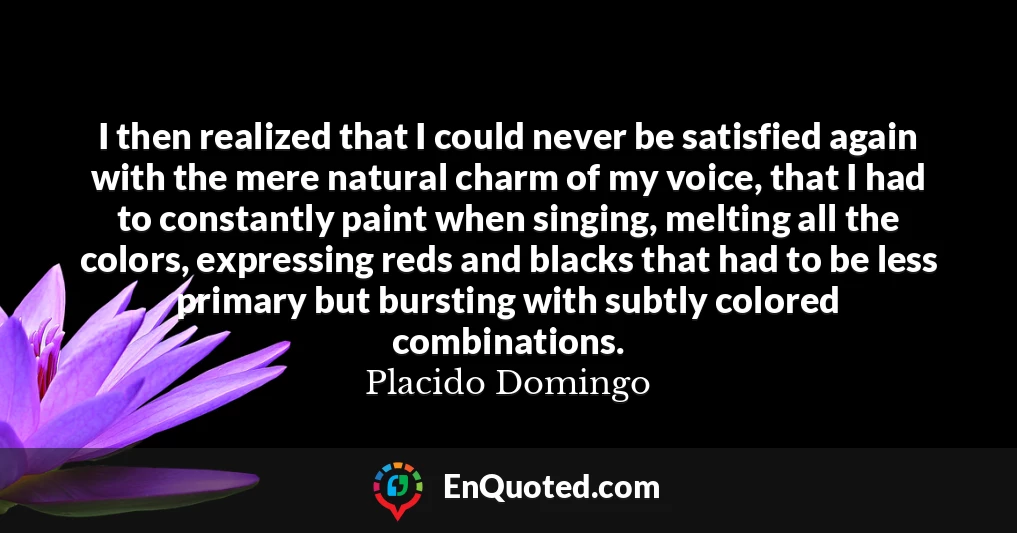 I then realized that I could never be satisfied again with the mere natural charm of my voice, that I had to constantly paint when singing, melting all the colors, expressing reds and blacks that had to be less primary but bursting with subtly colored combinations.