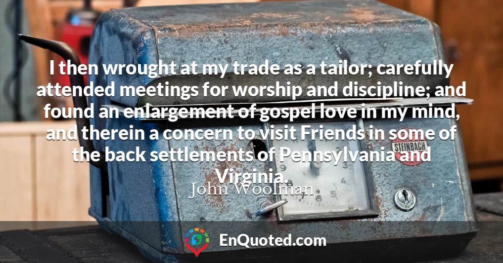 I then wrought at my trade as a tailor; carefully attended meetings for worship and discipline; and found an enlargement of gospel love in my mind, and therein a concern to visit Friends in some of the back settlements of Pennsylvania and Virginia.