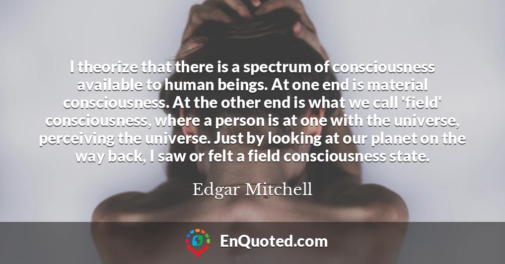 I theorize that there is a spectrum of consciousness available to human beings. At one end is material consciousness. At the other end is what we call 'field' consciousness, where a person is at one with the universe, perceiving the universe. Just by looking at our planet on the way back, I saw or felt a field consciousness state.