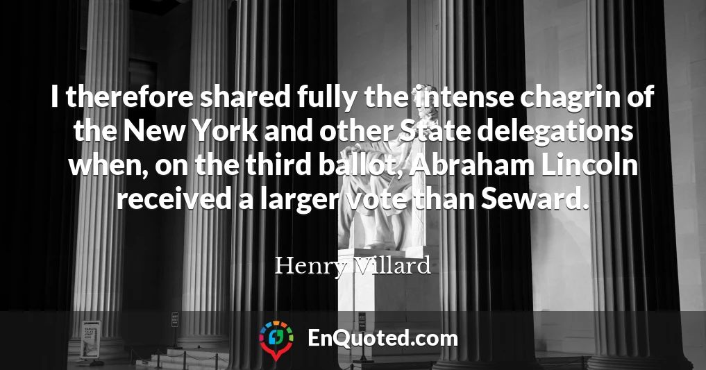 I therefore shared fully the intense chagrin of the New York and other State delegations when, on the third ballot, Abraham Lincoln received a larger vote than Seward.