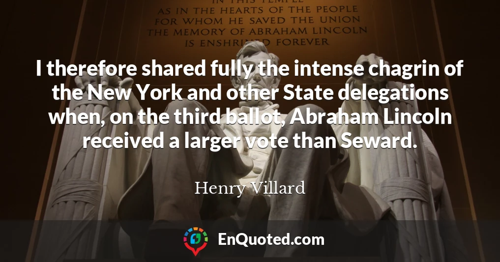 I therefore shared fully the intense chagrin of the New York and other State delegations when, on the third ballot, Abraham Lincoln received a larger vote than Seward.