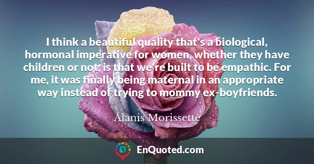 I think a beautiful quality that's a biological, hormonal imperative for women, whether they have children or not, is that we're built to be empathic. For me, it was finally being maternal in an appropriate way instead of trying to mommy ex-boyfriends.