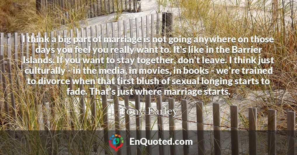 I think a big part of marriage is not going anywhere on those days you feel you really want to. It's like in the Barrier Islands. If you want to stay together, don't leave. I think just culturally - in the media, in movies, in books - we're trained to divorce when that first blush of sexual longing starts to fade. That's just where marriage starts.
