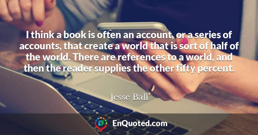 I think a book is often an account, or a series of accounts, that create a world that is sort of half of the world. There are references to a world, and then the reader supplies the other fifty percent.