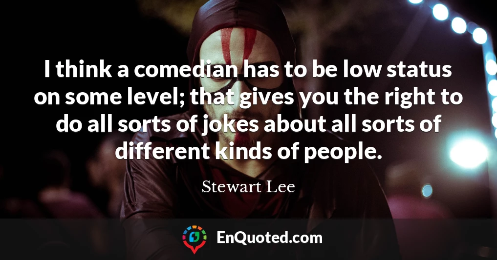 I think a comedian has to be low status on some level; that gives you the right to do all sorts of jokes about all sorts of different kinds of people.