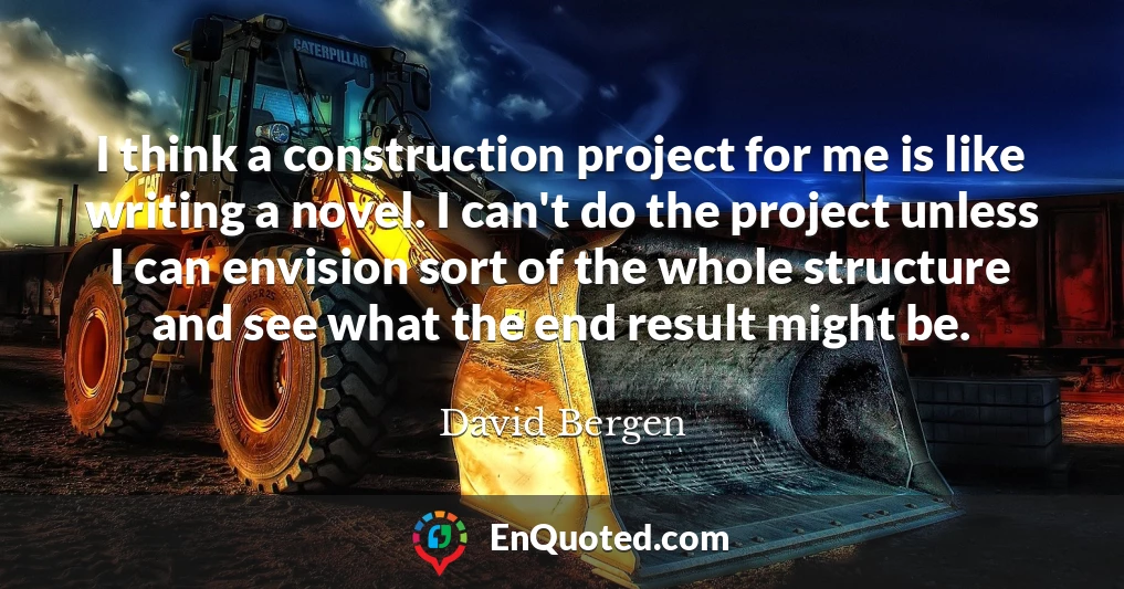I think a construction project for me is like writing a novel. I can't do the project unless I can envision sort of the whole structure and see what the end result might be.
