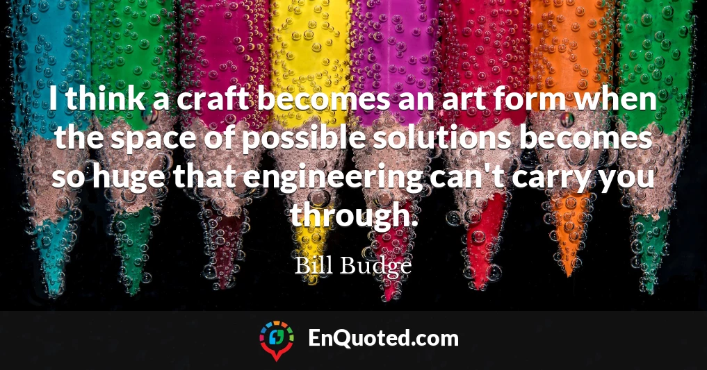 I think a craft becomes an art form when the space of possible solutions becomes so huge that engineering can't carry you through.