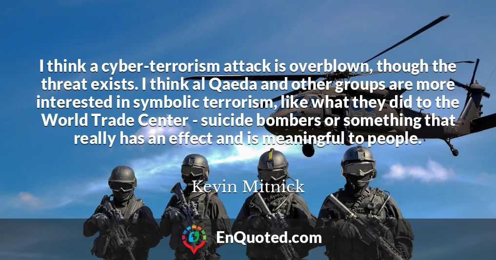 I think a cyber-terrorism attack is overblown, though the threat exists. I think al Qaeda and other groups are more interested in symbolic terrorism, like what they did to the World Trade Center - suicide bombers or something that really has an effect and is meaningful to people.