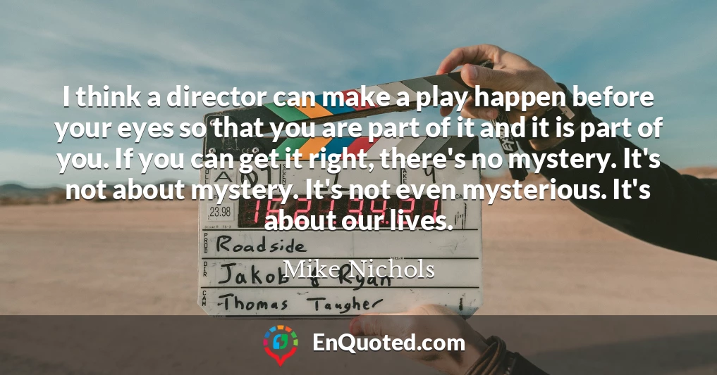 I think a director can make a play happen before your eyes so that you are part of it and it is part of you. If you can get it right, there's no mystery. It's not about mystery. It's not even mysterious. It's about our lives.