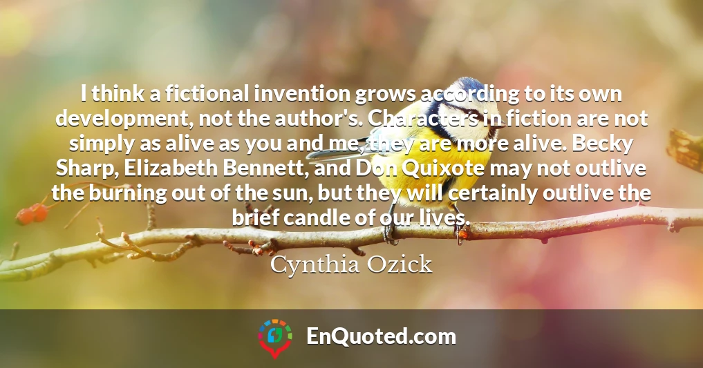 I think a fictional invention grows according to its own development, not the author's. Characters in fiction are not simply as alive as you and me, they are more alive. Becky Sharp, Elizabeth Bennett, and Don Quixote may not outlive the burning out of the sun, but they will certainly outlive the brief candle of our lives.
