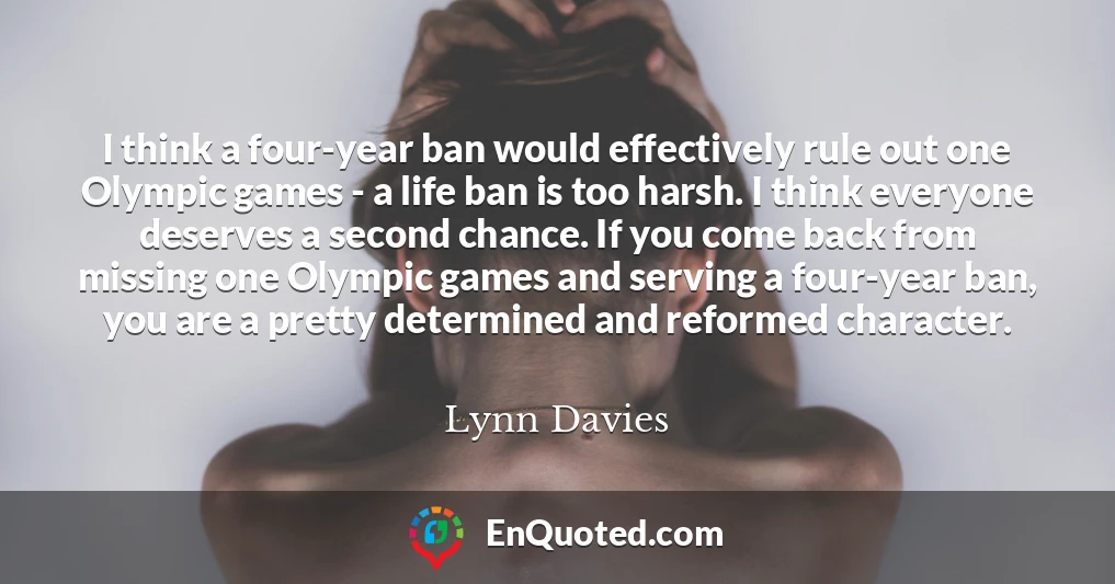 I think a four-year ban would effectively rule out one Olympic games - a life ban is too harsh. I think everyone deserves a second chance. If you come back from missing one Olympic games and serving a four-year ban, you are a pretty determined and reformed character.