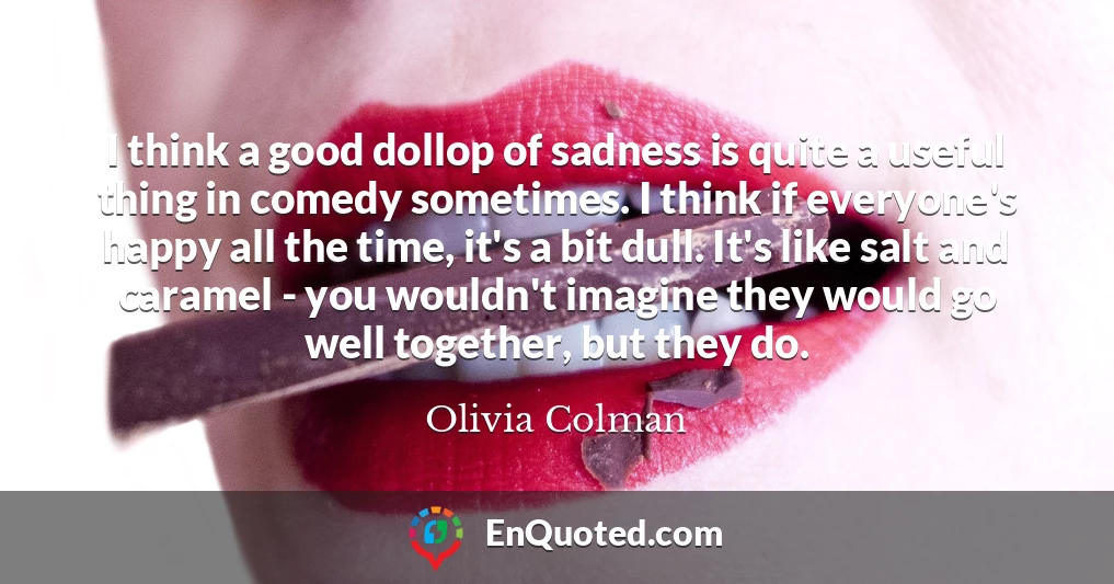 I think a good dollop of sadness is quite a useful thing in comedy sometimes. I think if everyone's happy all the time, it's a bit dull. It's like salt and caramel - you wouldn't imagine they would go well together, but they do.