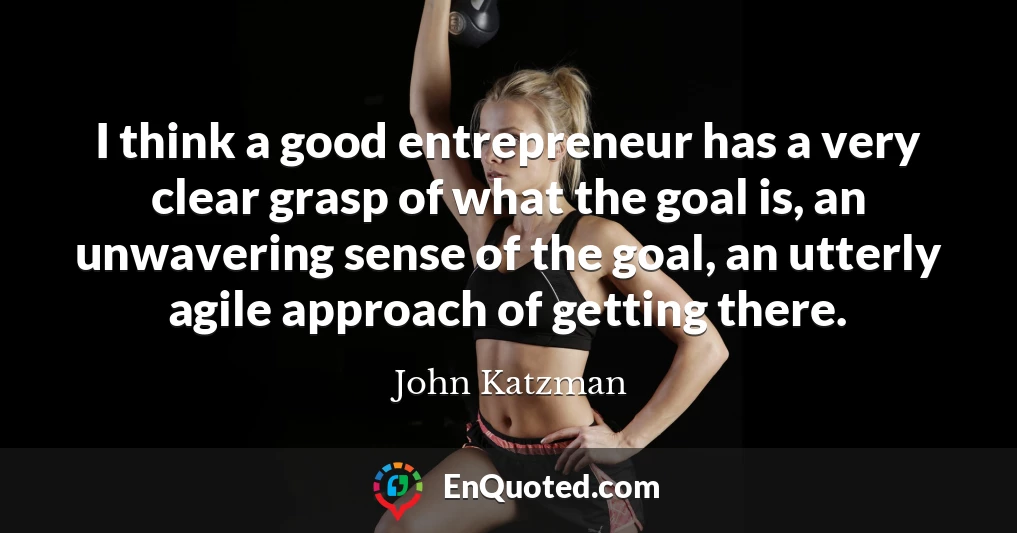 I think a good entrepreneur has a very clear grasp of what the goal is, an unwavering sense of the goal, an utterly agile approach of getting there.