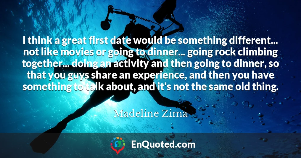 I think a great first date would be something different... not like movies or going to dinner... going rock climbing together... doing an activity and then going to dinner, so that you guys share an experience, and then you have something to talk about, and it's not the same old thing.