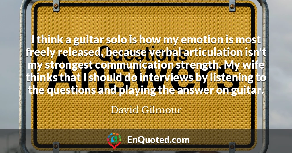 I think a guitar solo is how my emotion is most freely released, because verbal articulation isn't my strongest communication strength. My wife thinks that I should do interviews by listening to the questions and playing the answer on guitar.