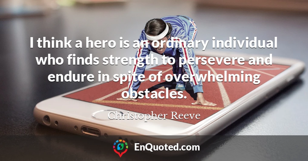 I think a hero is an ordinary individual who finds strength to persevere and endure in spite of overwhelming obstacles.