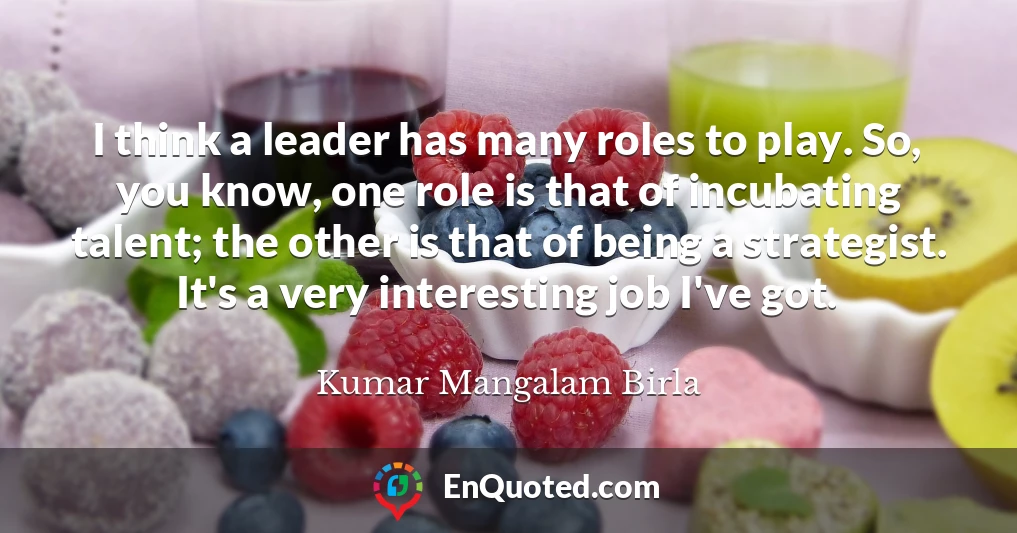 I think a leader has many roles to play. So, you know, one role is that of incubating talent; the other is that of being a strategist. It's a very interesting job I've got.