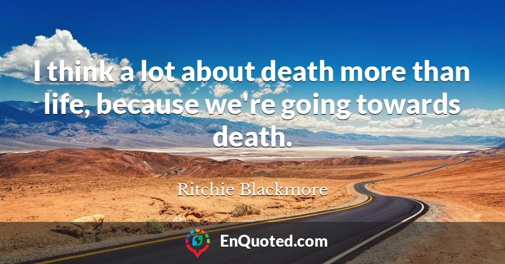 I think a lot about death more than life, because we're going towards death.