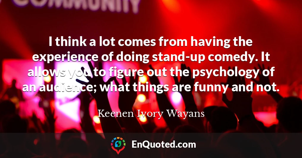 I think a lot comes from having the experience of doing stand-up comedy. It allows you to figure out the psychology of an audience; what things are funny and not.