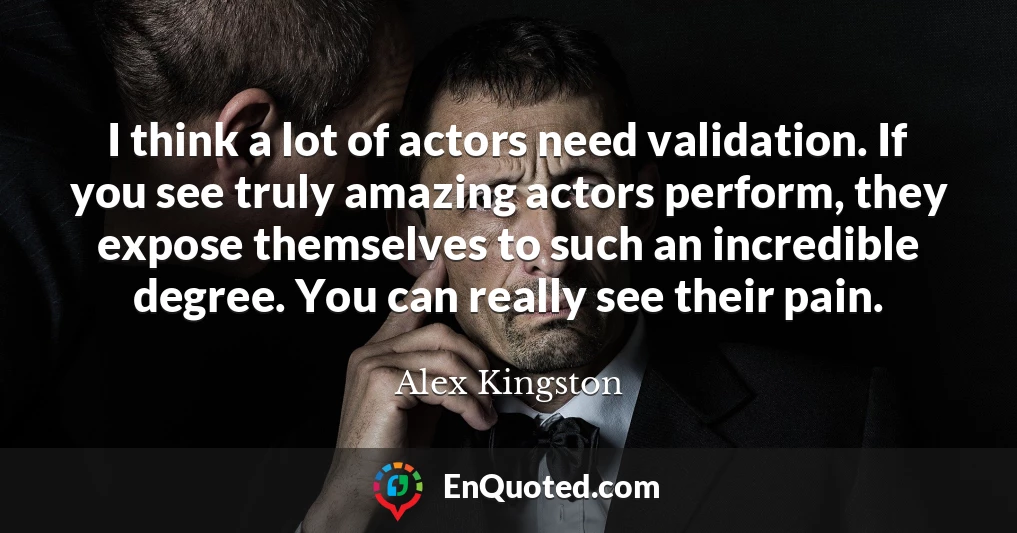 I think a lot of actors need validation. If you see truly amazing actors perform, they expose themselves to such an incredible degree. You can really see their pain.