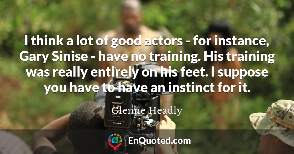I think a lot of good actors - for instance, Gary Sinise - have no training. His training was really entirely on his feet. I suppose you have to have an instinct for it.