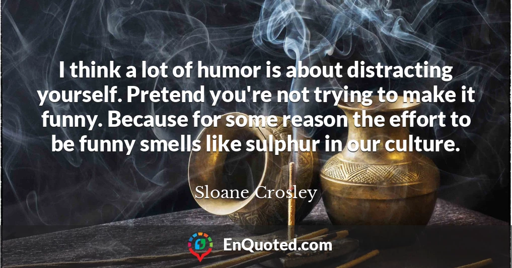 I think a lot of humor is about distracting yourself. Pretend you're not trying to make it funny. Because for some reason the effort to be funny smells like sulphur in our culture.