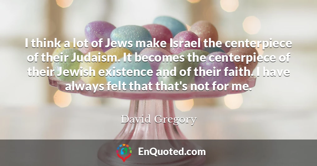 I think a lot of Jews make Israel the centerpiece of their Judaism. It becomes the centerpiece of their Jewish existence and of their faith. I have always felt that that's not for me.