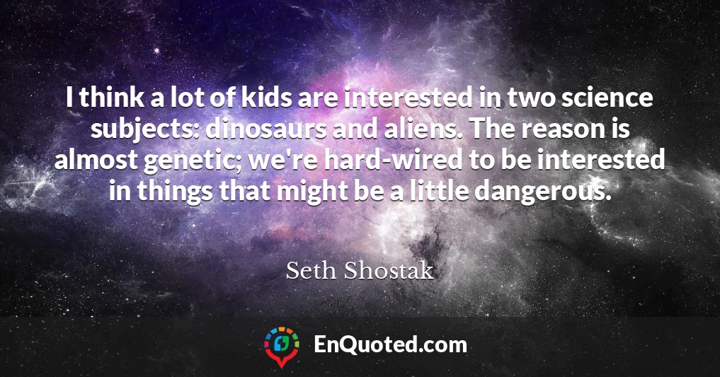 I think a lot of kids are interested in two science subjects: dinosaurs and aliens. The reason is almost genetic; we're hard-wired to be interested in things that might be a little dangerous.