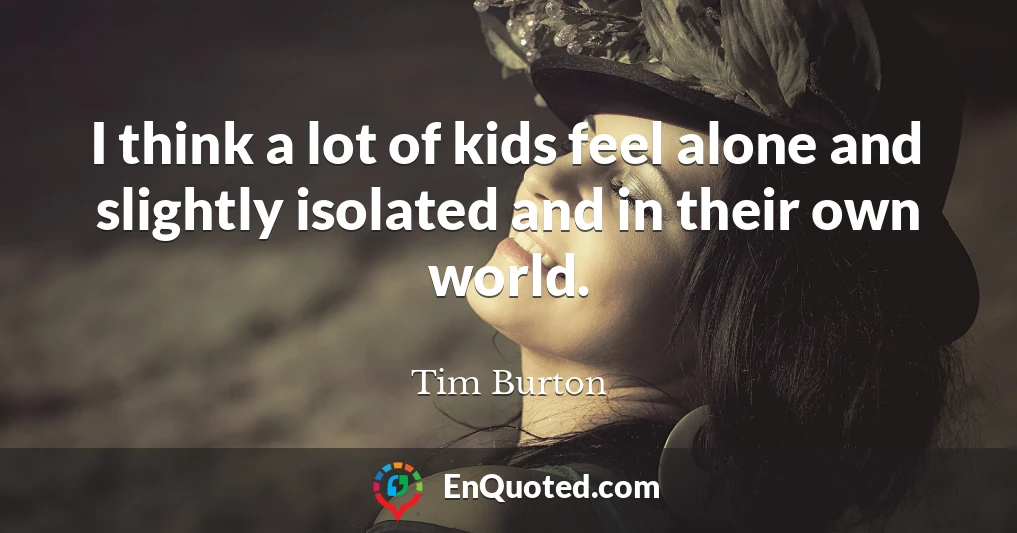 I think a lot of kids feel alone and slightly isolated and in their own world.