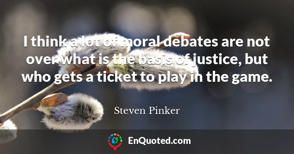 I think a lot of moral debates are not over what is the basis of justice, but who gets a ticket to play in the game.