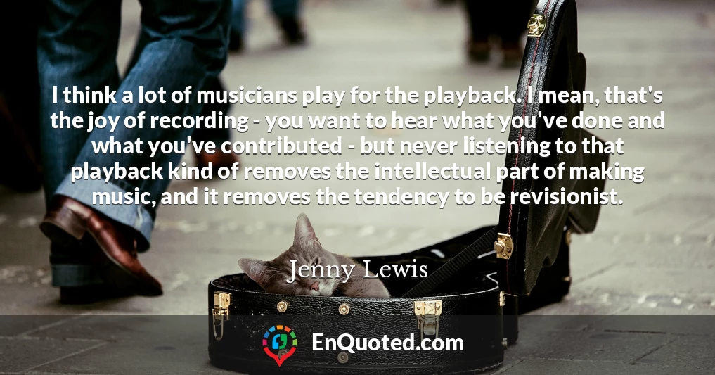 I think a lot of musicians play for the playback. I mean, that's the joy of recording - you want to hear what you've done and what you've contributed - but never listening to that playback kind of removes the intellectual part of making music, and it removes the tendency to be revisionist.