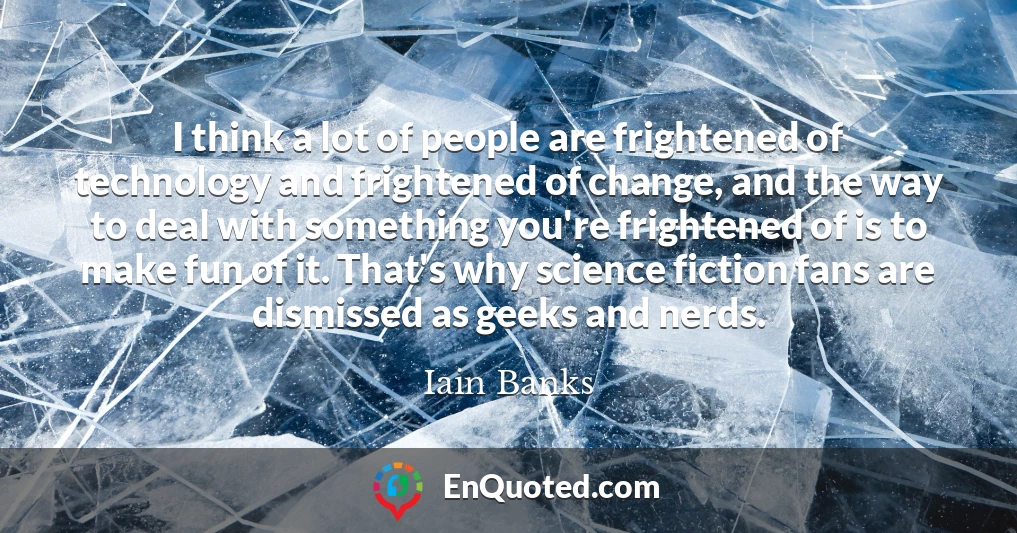 I think a lot of people are frightened of technology and frightened of change, and the way to deal with something you're frightened of is to make fun of it. That's why science fiction fans are dismissed as geeks and nerds.