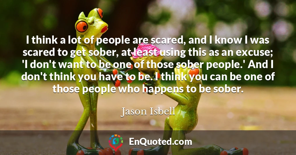 I think a lot of people are scared, and I know I was scared to get sober, at least using this as an excuse; 'I don't want to be one of those sober people.' And I don't think you have to be. I think you can be one of those people who happens to be sober.