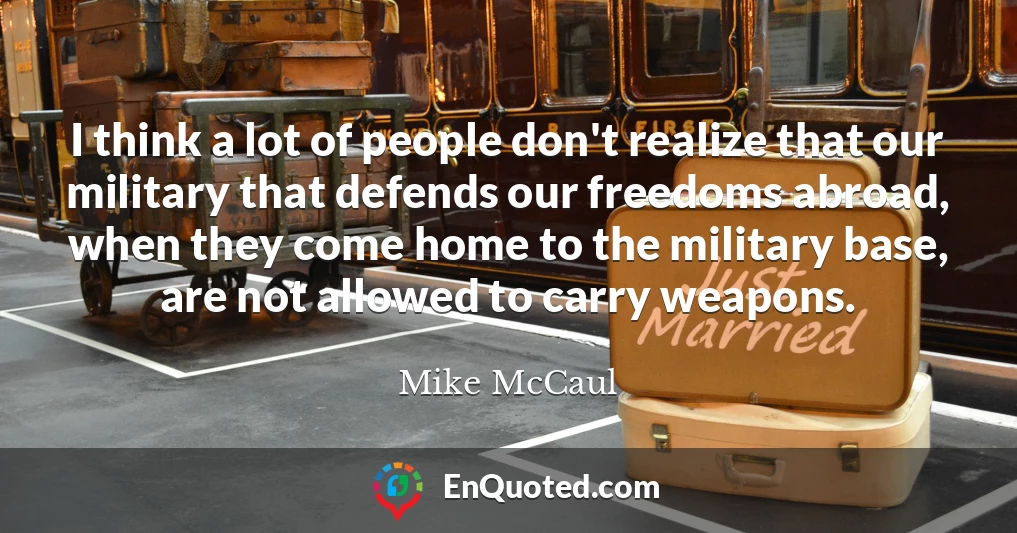 I think a lot of people don't realize that our military that defends our freedoms abroad, when they come home to the military base, are not allowed to carry weapons.