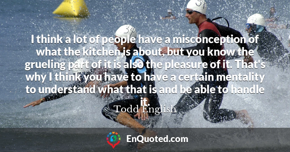 I think a lot of people have a misconception of what the kitchen is about, but you know the grueling part of it is also the pleasure of it. That's why I think you have to have a certain mentality to understand what that is and be able to handle it.