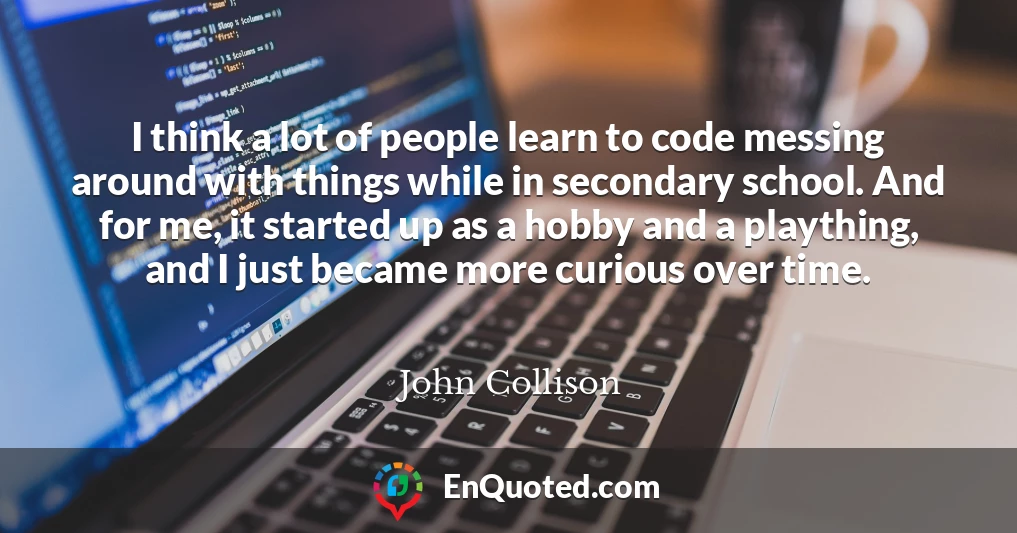 I think a lot of people learn to code messing around with things while in secondary school. And for me, it started up as a hobby and a plaything, and I just became more curious over time.