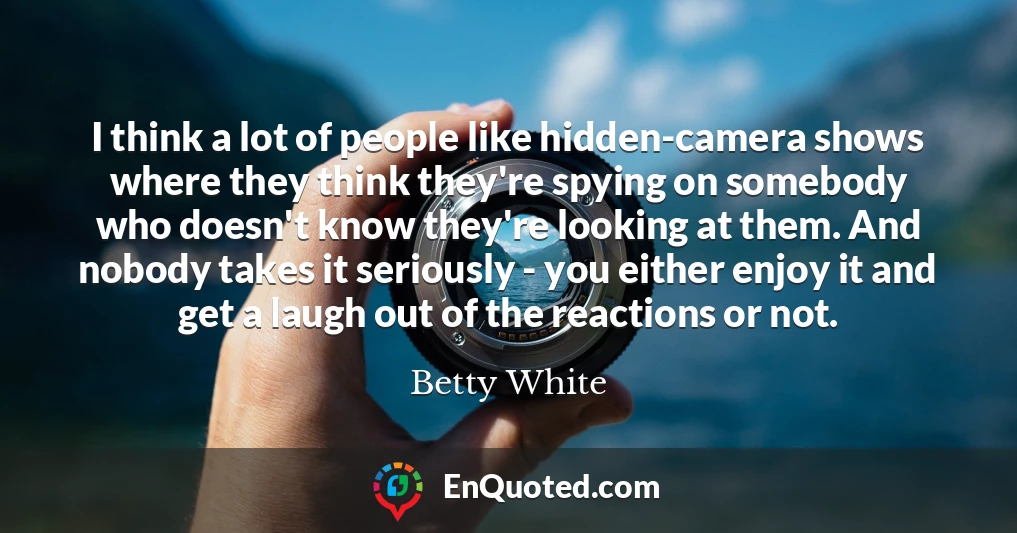 I think a lot of people like hidden-camera shows where they think they're spying on somebody who doesn't know they're looking at them. And nobody takes it seriously - you either enjoy it and get a laugh out of the reactions or not.