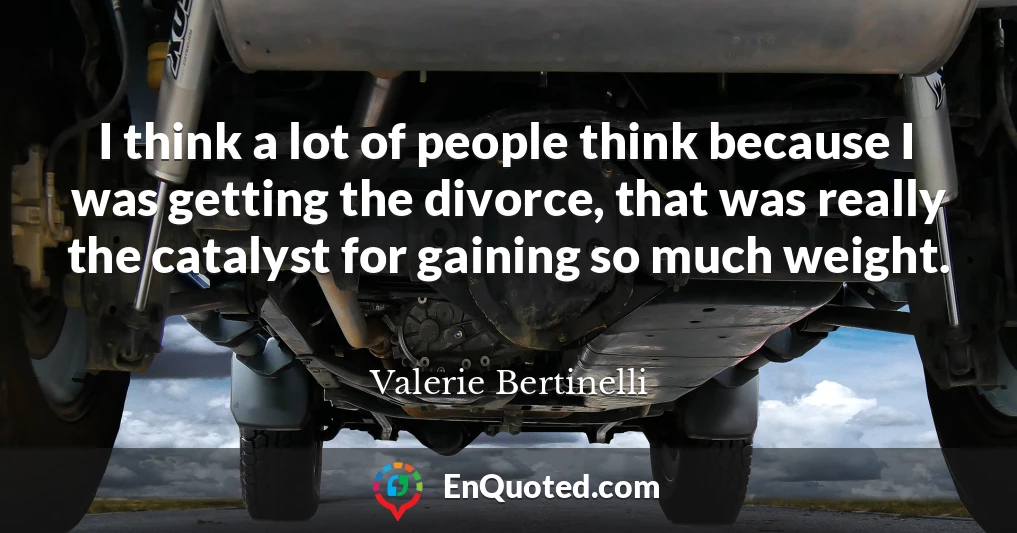 I think a lot of people think because I was getting the divorce, that was really the catalyst for gaining so much weight.