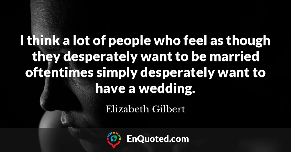 I think a lot of people who feel as though they desperately want to be married oftentimes simply desperately want to have a wedding.