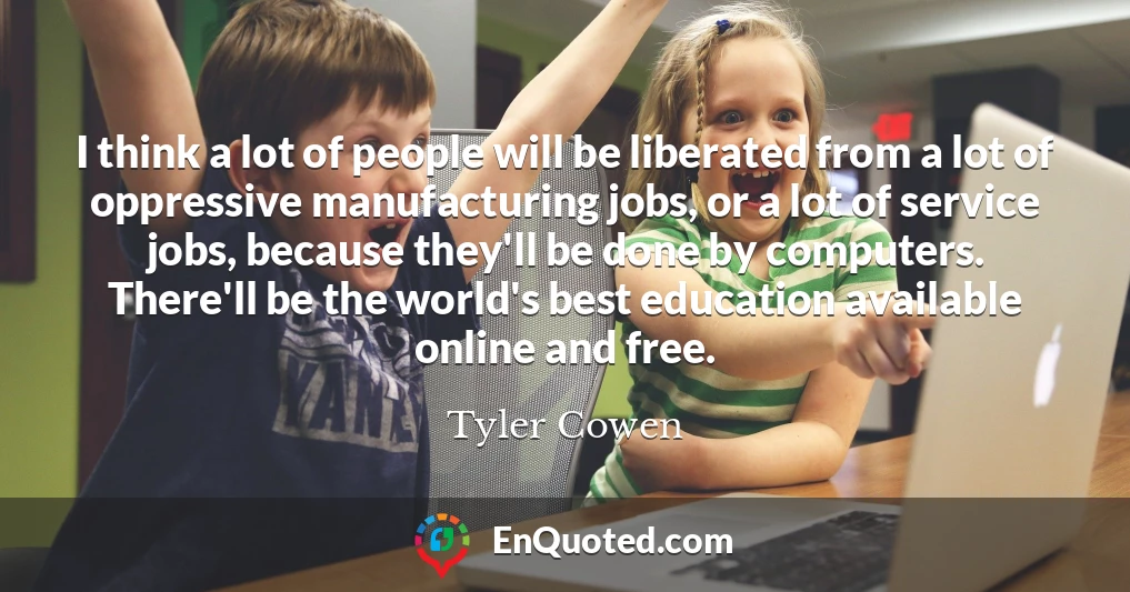 I think a lot of people will be liberated from a lot of oppressive manufacturing jobs, or a lot of service jobs, because they'll be done by computers. There'll be the world's best education available online and free.