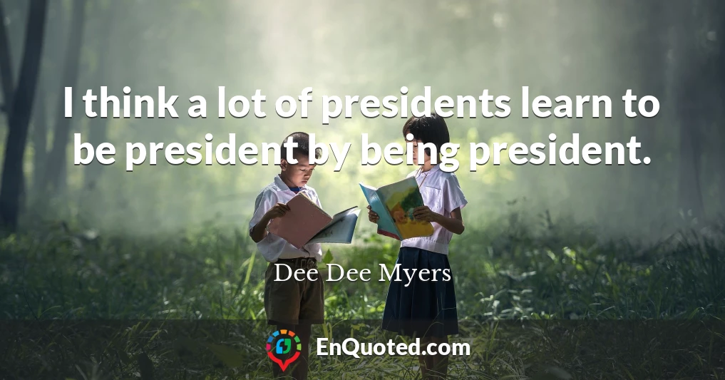 I think a lot of presidents learn to be president by being president.
