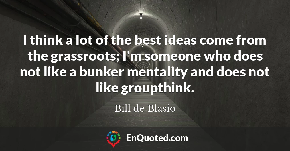I think a lot of the best ideas come from the grassroots; I'm someone who does not like a bunker mentality and does not like groupthink.