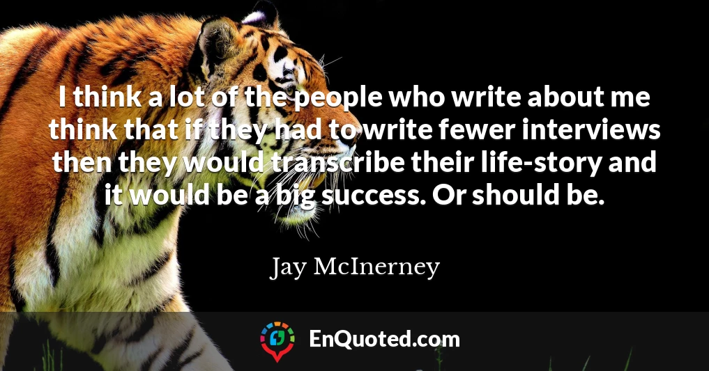 I think a lot of the people who write about me think that if they had to write fewer interviews then they would transcribe their life-story and it would be a big success. Or should be.