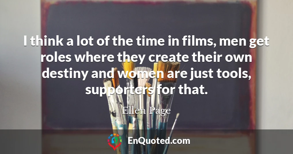 I think a lot of the time in films, men get roles where they create their own destiny and women are just tools, supporters for that.